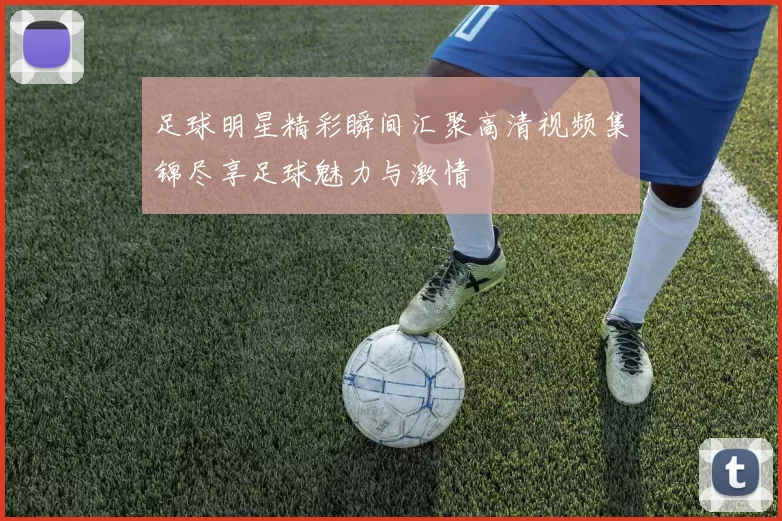 足球明星精彩瞬间汇聚高清视频集锦尽享足球魅力与激情