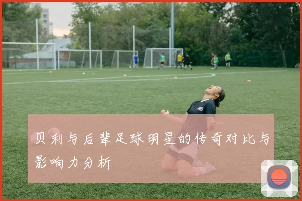 贝利与后辈足球明星的传奇对比与影响力分析