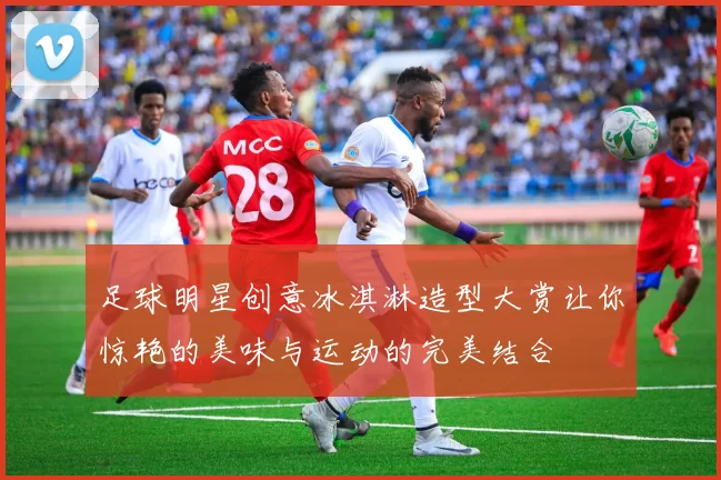 足球明星创意冰淇淋造型大赏让你惊艳的美味与运动的完美结合
