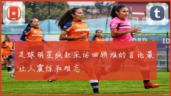 足球明星疯狂采访回顾谁的言论最让人震惊和难忘