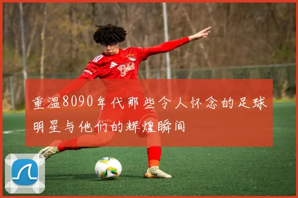 重温8090年代那些令人怀念的足球明星与他们的辉煌瞬间