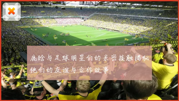 鹿晗与足球明星们的亲密接触揭秘他们的友谊与合作故事
