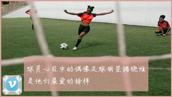 球员心目中的偶像足球明星揭晓谁是他们最爱的榜样