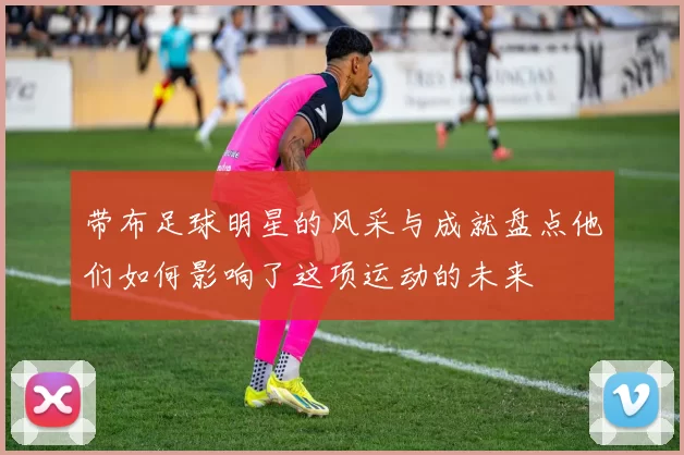 带布足球明星的风采与成就盘点他们如何影响了这项运动的未来