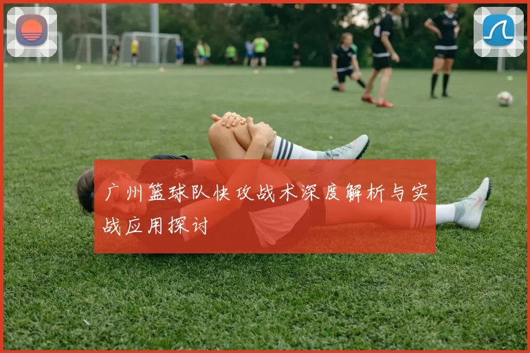 广州篮球队快攻战术深度解析与实战应用探讨