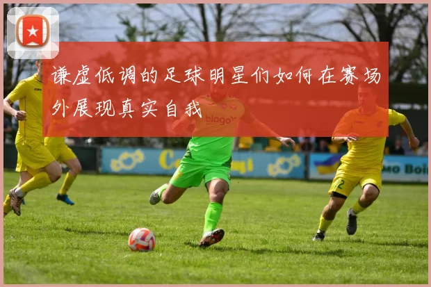 谦虚低调的足球明星们如何在赛场外展现真实自我