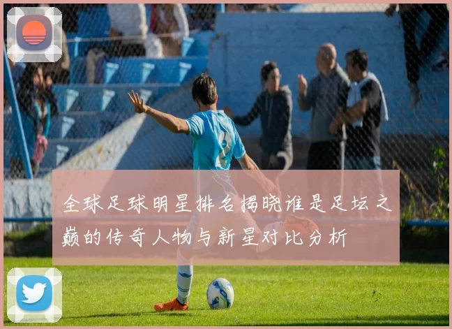 全球足球明星排名揭晓谁是足坛之巅的传奇人物与新星对比分析