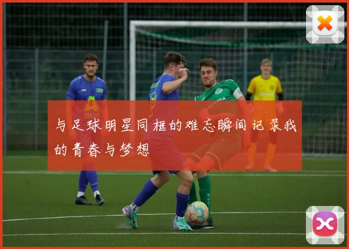 与足球明星同框的难忘瞬间记录我的青春与梦想