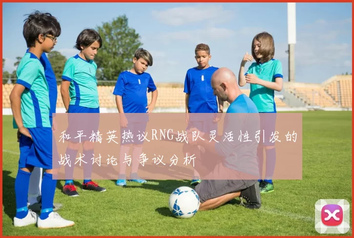 和平精英热议RNG战队灵活性引发的战术讨论与争议分析