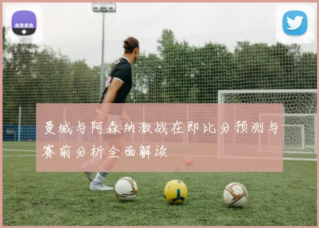 曼城与阿森纳激战在即比分预测与赛前分析全面解读