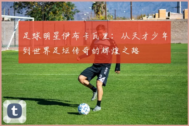 足球明星伊布卡瓦里：从天才少年到世界足坛传奇的辉煌之路