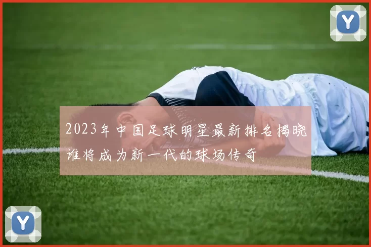 2023年中国足球明星最新排名揭晓谁将成为新一代的球场传奇