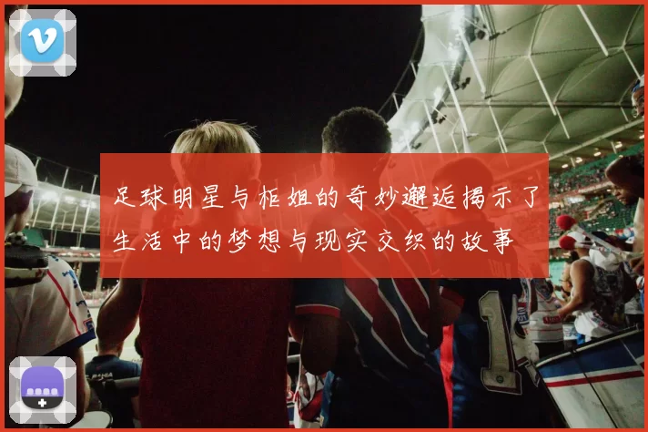 足球明星与柜姐的奇妙邂逅揭示了生活中的梦想与现实交织的故事