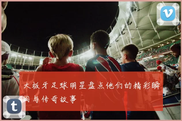 大板牙足球明星盘点他们的精彩瞬间与传奇故事