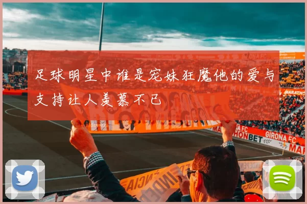 足球明星中谁是宠妹狂魔他的爱与支持让人羡慕不已