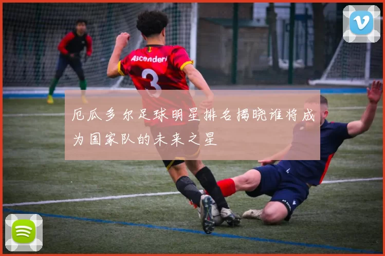 厄瓜多尔足球明星排名揭晓谁将成为国家队的未来之星