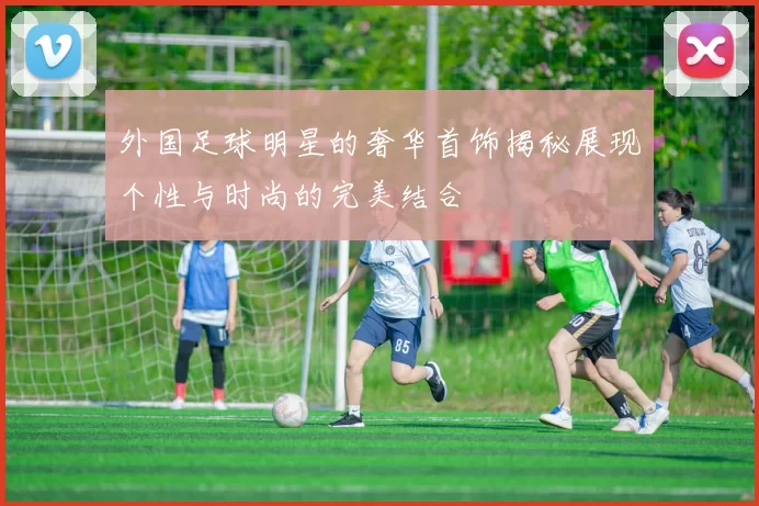 外国足球明星的奢华首饰揭秘展现个性与时尚的完美结合
