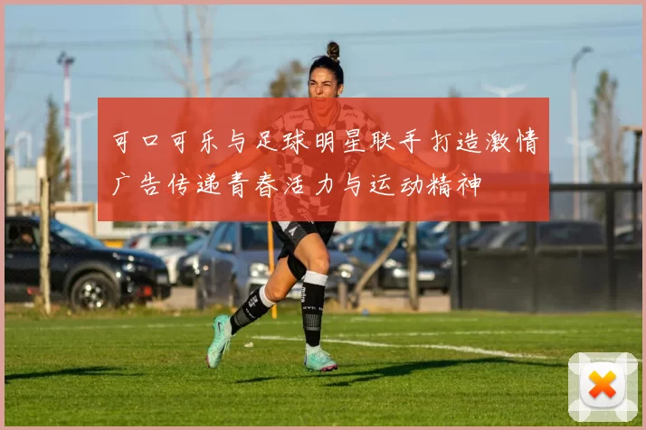 可口可乐与足球明星联手打造激情广告传递青春活力与运动精神