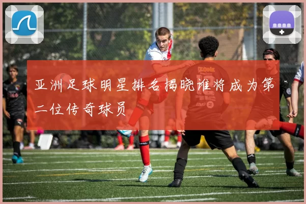 亚洲足球明星排名揭晓谁将成为第二位传奇球员