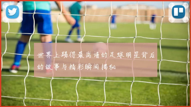 世界上踢得最离谱的足球明星背后的故事与精彩瞬间揭秘