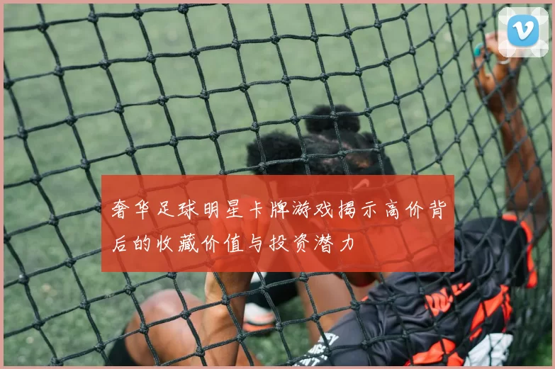 奢华足球明星卡牌游戏揭示高价背后的收藏价值与投资潜力