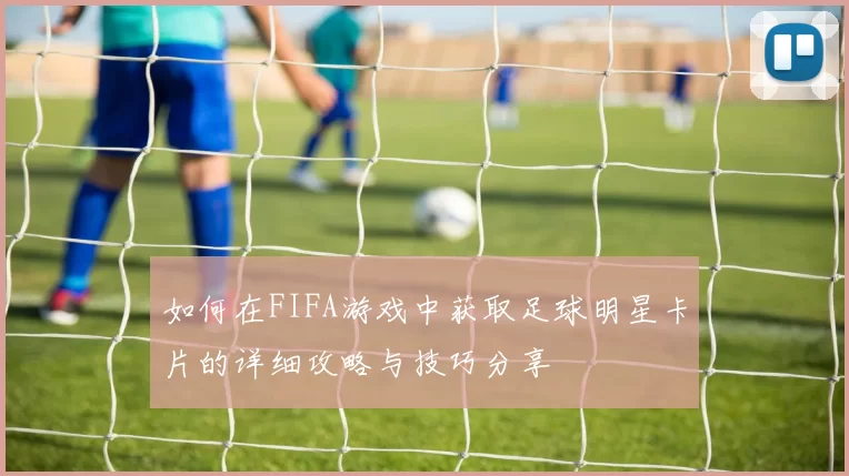 如何在FIFA游戏中获取足球明星卡片的详细攻略与技巧分享