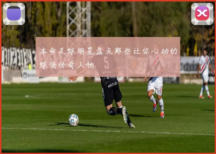 本命足球明星盘点那些让你心动的球场传奇人物