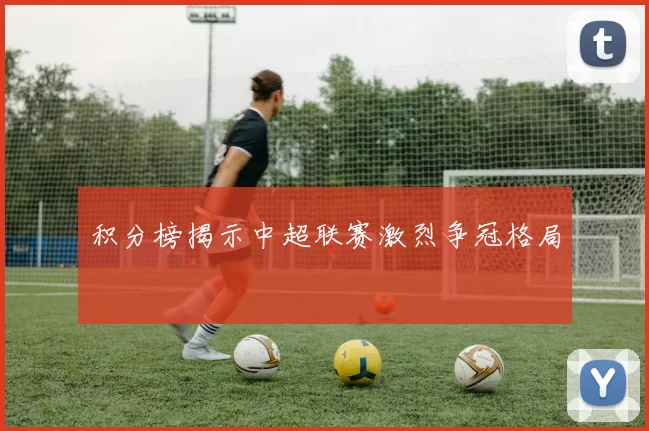 积分榜揭示中超联赛激烈争冠格局