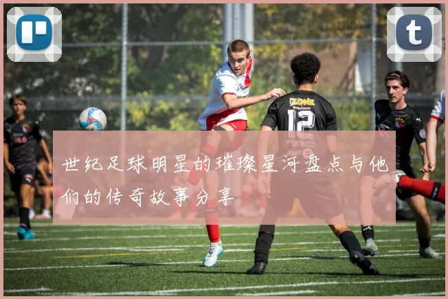 世纪足球明星的璀璨星河盘点与他们的传奇故事分享