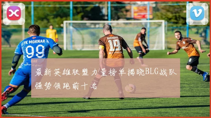 最新英雄联盟力量榜单揭晓BLG战队强势领跑前十名