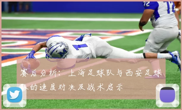 赛后分析：上海足球队与西安足球队的速度对决及战术启示