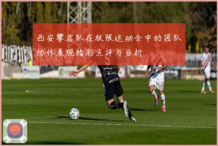 西安攀岩队在极限运动会中的团队协作表现精彩点评与分析