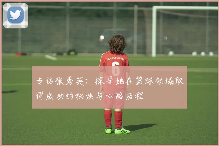 专访张秀英：探寻她在篮球领域取得成功的秘诀与心路历程