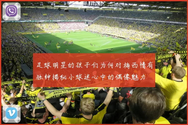 足球明星的孩子们为何对梅西情有独钟揭秘小球迷心中的偶像魅力