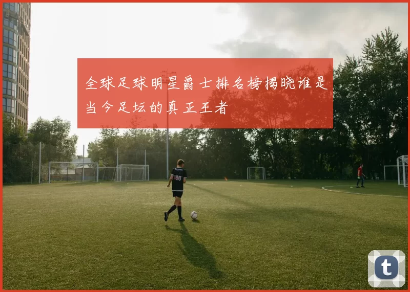 全球足球明星爵士排名榜揭晓谁是当今足坛的真正王者
