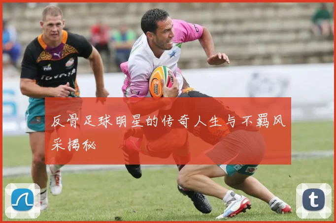 反骨足球明星的传奇人生与不羁风采揭秘