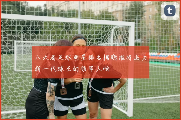 八大局足球明星排名揭晓谁将成为新一代球王的领军人物