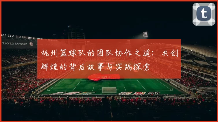 杭州篮球队的团队协作之道：共创辉煌的背后故事与实践探索