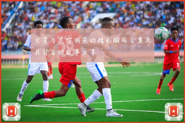 女星与足球明星的精彩瞬间合集及其背后的故事分享