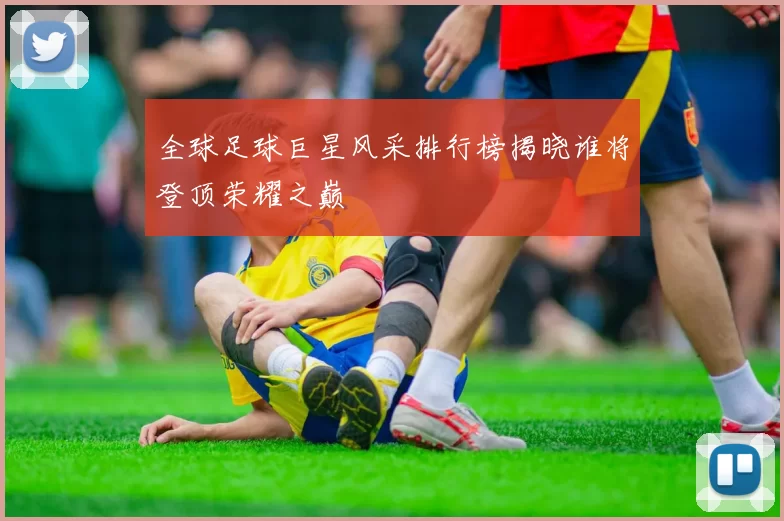 全球足球巨星风采排行榜揭晓谁将登顶荣耀之巅