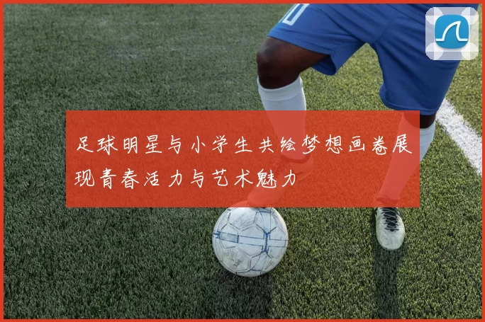 足球明星与小学生共绘梦想画卷展现青春活力与艺术魅力