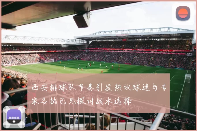 西安排球队节奏引发热议球迷与专家各执己见探讨战术选择