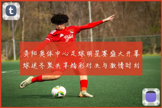 贵阳奥体中心足球明星赛盛大开幕球迷齐聚共享精彩对决与激情时刻