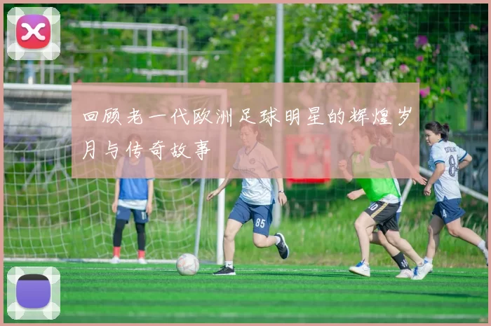 回顾老一代欧洲足球明星的辉煌岁月与传奇故事