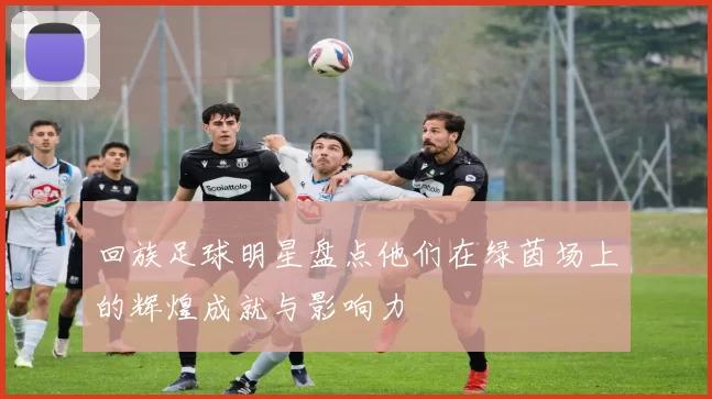 回族足球明星盘点他们在绿茵场上的辉煌成就与影响力