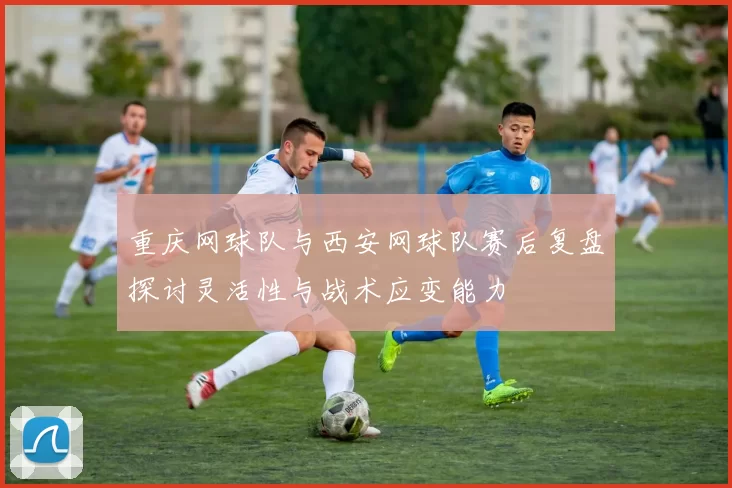重庆网球队与西安网球队赛后复盘探讨灵活性与战术应变能力