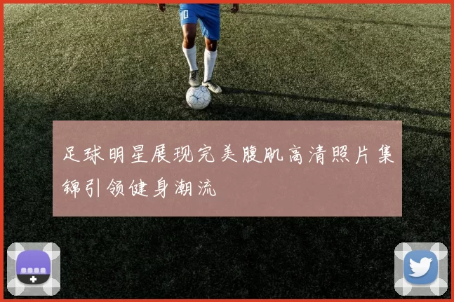 足球明星展现完美腹肌高清照片集锦引领健身潮流