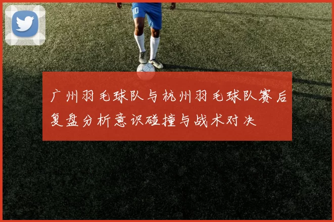 广州羽毛球队与杭州羽毛球队赛后复盘分析意识碰撞与战术对决