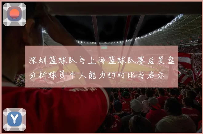 深圳篮球队与上海篮球队赛后复盘分析球员个人能力的对比与启示
