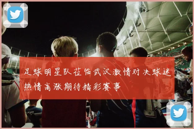 足球明星队莅临武汉激情对决球迷热情高涨期待精彩赛事